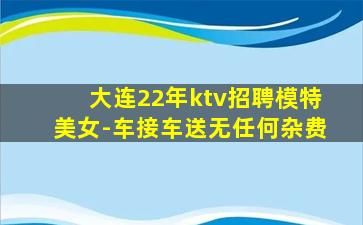 大连22年ktv招聘模特美女-车接车送无任何杂费
